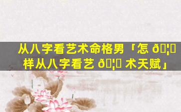 从八字看艺术命格男「怎 🦈 样从八字看艺 🦉 术天赋」